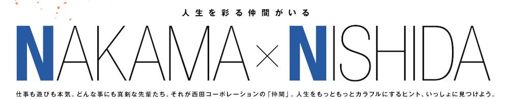 人生を彩る仲間がいる　仕事も遊びも本気。どんな事にも真剣な先輩たち。それが西田コーポレーションの「仲間」。人生をもっともっとカラフルにするヒント、いっしょに見つけよう。