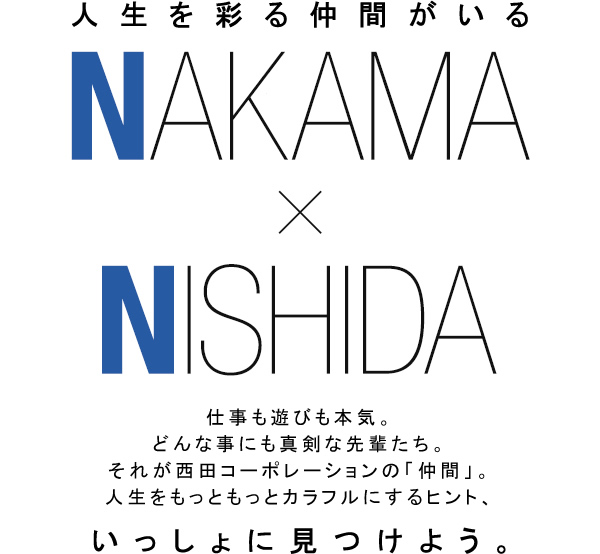 人生を彩る仲間がいる　仕事も遊びも本気。どんな事にも真剣な先輩たち。それが西田コーポレーションの「仲間」。人生をもっともっとカラフルにするヒント、いっしょに見つけよう。